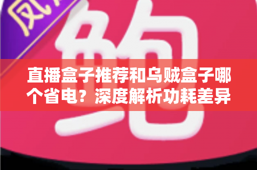 直播盒子推荐和乌贼盒子哪个省电?深度解析功耗差异与高性价比省电盒子选购指南 直播盒子推荐和乌贼盒子哪个省电?深度解析功耗差异与高性价比省电盒子选购指南