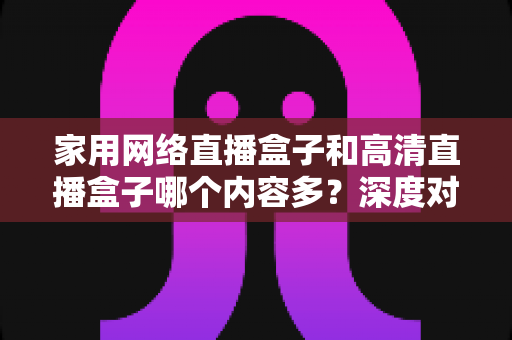 家用网络直播盒子和高清直播盒子哪个内容多?深度对比分析助你选出最合适的观影利器 家用网络直播盒子和高清直播盒子哪个内容多?深度对比分析助你选出最合适的观影利器