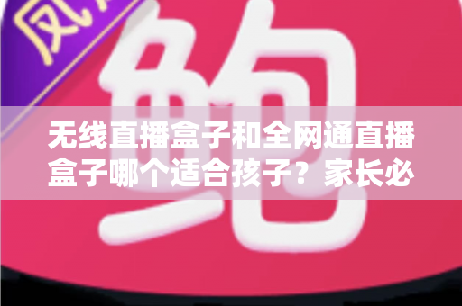 无线直播盒子和全网通直播盒子哪个适合孩子？家长必读的选购指南与全面对比分析