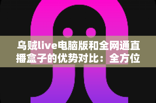 乌贼live电脑版和全网通直播盒子的优势对比：全方位解析两大观影方案，助你轻松选出最适合的选择