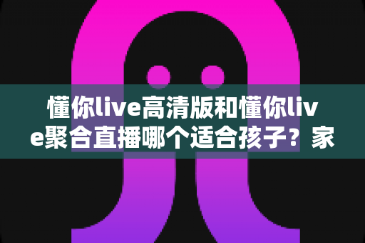 懂你live高清版和懂你live聚合直播哪个适合孩子？家长选型全指南与护眼使用建议