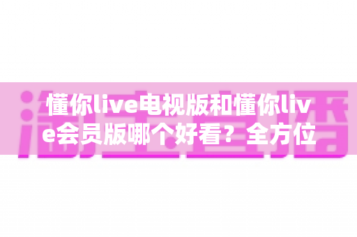 懂你live电视版和懂你live会员版哪个好看？全方位深度对比解析，帮你选出最适合自己的版本