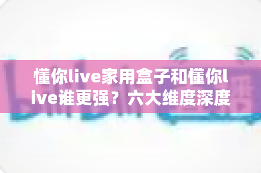 懂你live家用盒子和懂你live谁更强？六大维度深度对比，帮你选对家庭观影方案