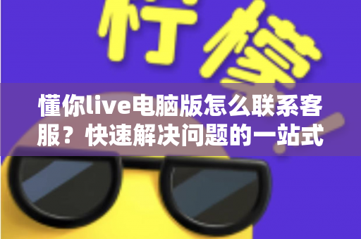 懂你live电脑版怎么联系客服？快速解决问题的一站式完整指南