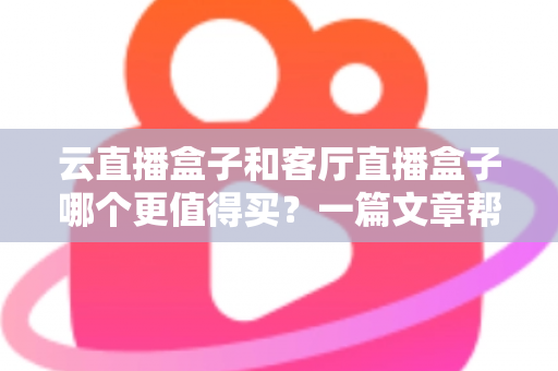 云直播盒子和客厅直播盒子哪个更值得买?一篇文章帮你彻底搞懂选购难题 云直播盒子和客厅直播盒子哪个更值得买?一篇文章帮你彻底搞懂选购难题
