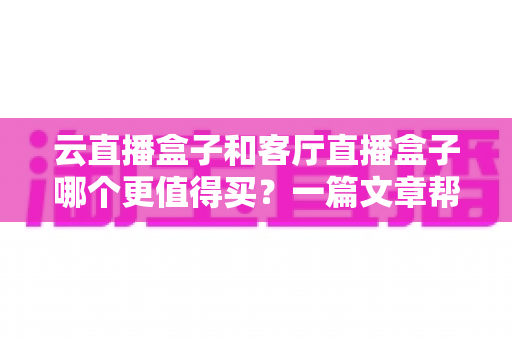 云直播盒子和客厅直播盒子哪个更值得买?一篇文章帮你彻底搞懂选购难题 云直播盒子和客厅直播盒子哪个更值得买?一篇文章帮你彻底搞懂选购难题