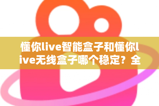 懂你live智能盒子和懂你live无线盒子哪个稳定？全面解析两大直播盒子的稳定性差异，助你选出最靠谱的直播搭档