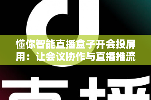 懂你智能直播盒子开会投屏用：让会议协作与直播推流效率翻倍的一体化投屏神器