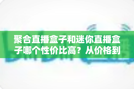 聚合直播盒子和迷你直播盒子哪个性价比高？从价格到性能的全方位选购对比指南