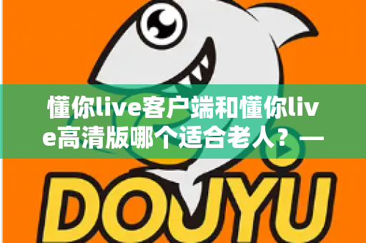 懂你live客户端和懂你live高清版哪个适合老人？——专为银发用户打造的详细选择指南