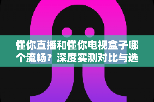 懂你直播和懂你电视盒子哪个流畅？深度实测对比与选购指南全解析