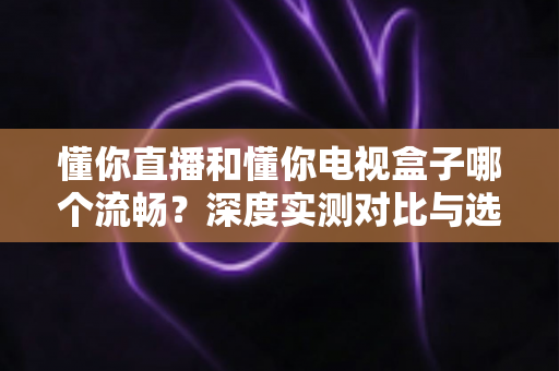 懂你直播和懂你电视盒子哪个流畅？深度实测对比与选购指南全解析
