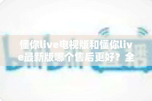 懂你live电视版和懂你live最新版哪个售后更好？全方位对比解析帮你选对版本