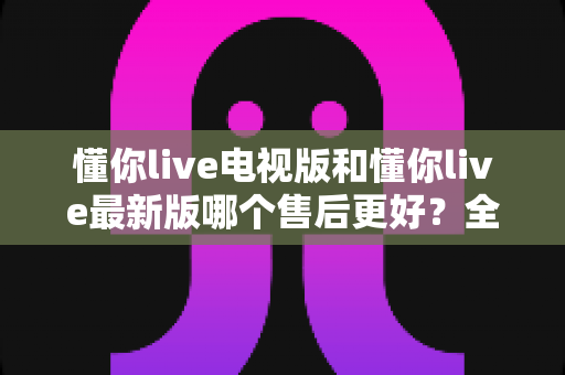 懂你live电视版和懂你live最新版哪个售后更好？全方位对比解析帮你选对版本