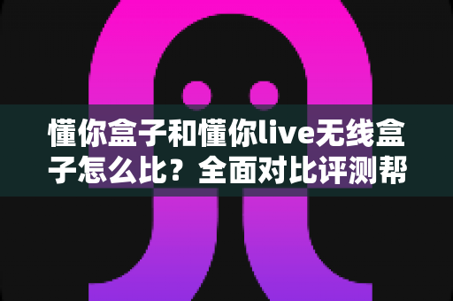 懂你盒子和懂你live无线盒子怎么比？全面对比评测帮你选对不选贵
