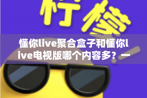 懂你live聚合盒子和懂你live电视版哪个内容多？一站式深度对比评测帮你选对大屏观影方案