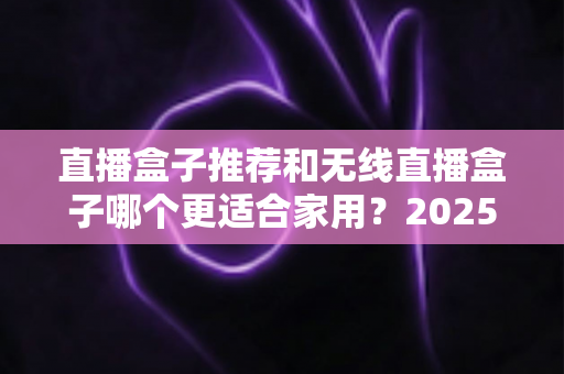 直播盒子推荐和无线直播盒子哪个更适合家用？2025年家庭直播设备选购完全指南