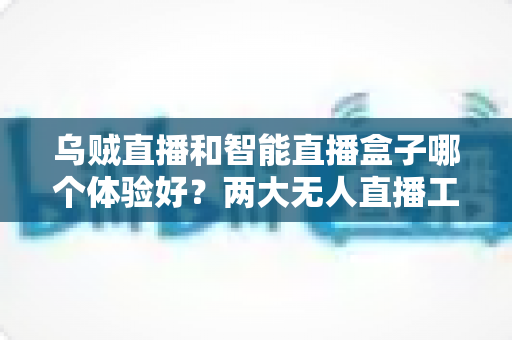 乌贼直播和智能直播盒子哪个体验好？两大无人直播工具全方位对比评测指南