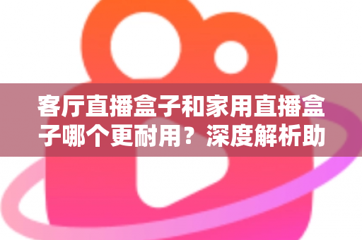 客厅直播盒子和家用直播盒子哪个更耐用？深度解析助你选对不后悔