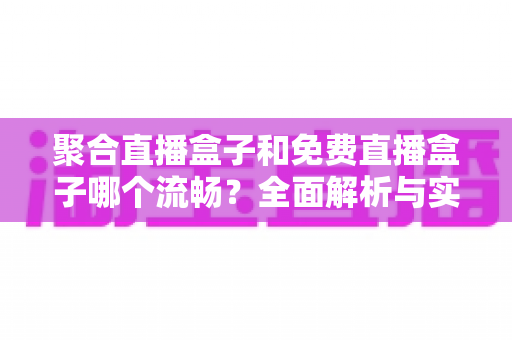 聚合直播盒子和免费直播盒子哪个流畅？全面解析与实用选购指南