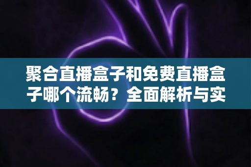 聚合直播盒子和免费直播盒子哪个流畅？全面解析与实用选购指南
