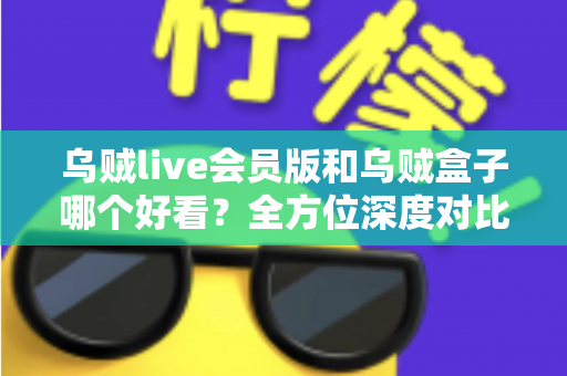 乌贼live会员版和乌贼盒子哪个好看？全方位深度对比评测，帮你找到最适合自己的观影神器