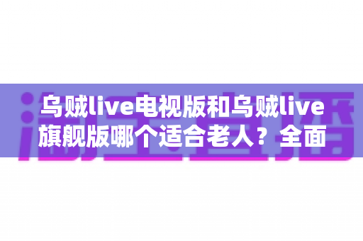 乌贼live电视版和乌贼live旗舰版哪个适合老人？全面对比解析与家庭选购实用指南