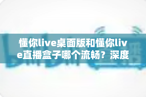 懂你live桌面版和懂你live直播盒子哪个流畅？深度实测对比帮你选出最佳观看方案