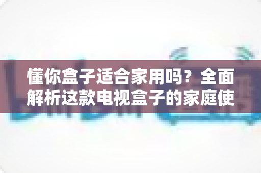 懂你盒子适合家用吗？全面解析这款电视盒子的家庭使用体验与选购指南