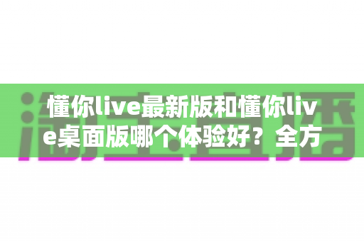 懂你live最新版和懂你live桌面版哪个体验好？全方位深度对比帮你找到最适合的观看方式
