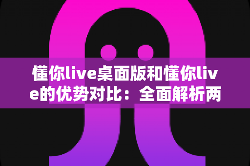 懂你live桌面版和懂你live的优势对比：全面解析两版本差异，帮你选出最适合的使用方案