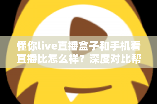 懂你live直播盒子和手机看直播比怎么样？深度对比帮你选对看直播方式