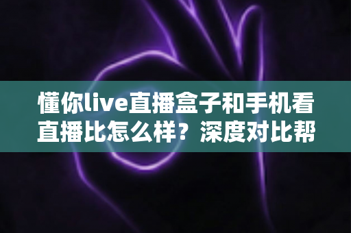 懂你live直播盒子和手机看直播比怎么样？深度对比帮你选对看直播方式