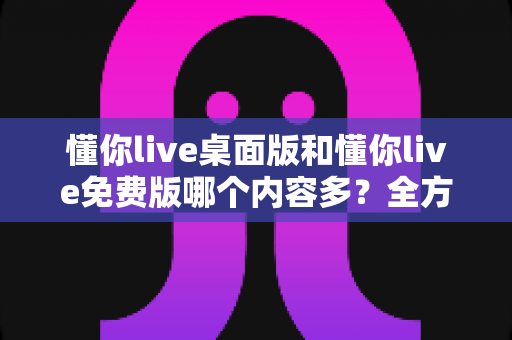 懂你live桌面版和懂你live免费版哪个内容多？全方位对比评测与选择指南