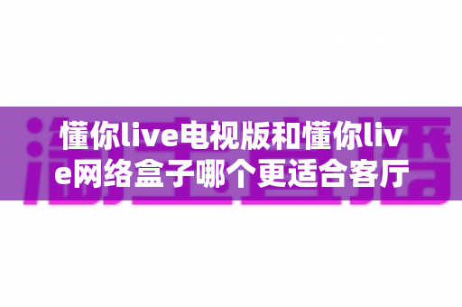 懂你live电视版和懂你live网络盒子哪个更适合客厅？全面解析家庭观影最优选择方案