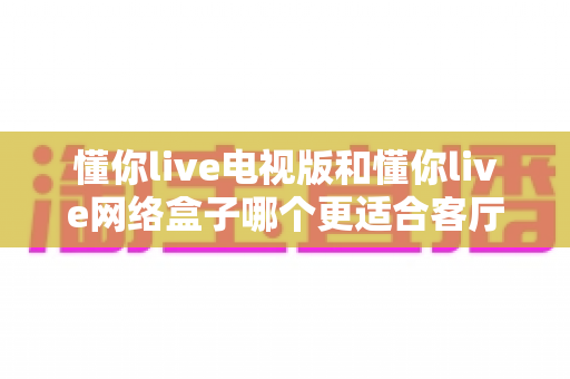 懂你live电视版和懂你live网络盒子哪个更适合客厅？全面解析家庭观影最优选择方案