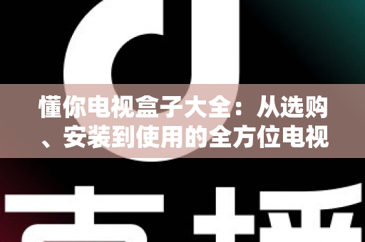 懂你电视盒子大全：从选购、安装到使用的全方位电视盒子指南