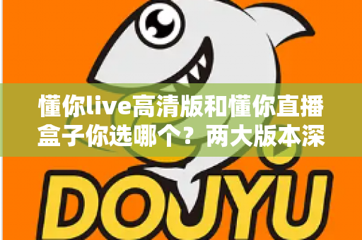 懂你live高清版和懂你直播盒子你选哪个？两大版本深度对比，看完这篇再决定不后悔