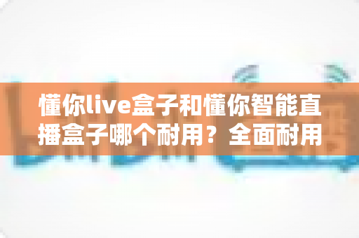 懂你live盒子和懂你智能直播盒子哪个耐用？全面耐用性对比分析助你精准选购