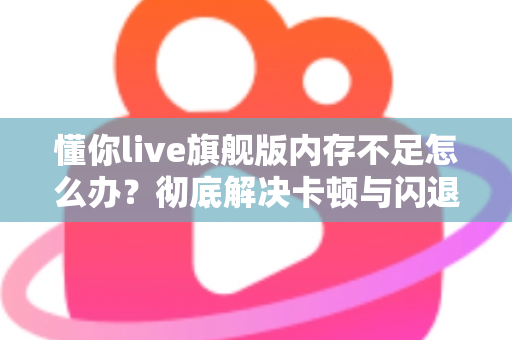 懂你live旗舰版内存不足怎么办？彻底解决卡顿与闪退的实用优化指南