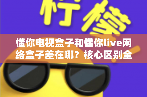 懂你电视盒子和懂你live网络盒子差在哪？核心区别全面解析与家庭选购实战指南