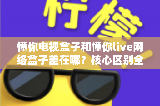 懂你电视盒子和懂你live网络盒子差在哪？核心区别全面解析与家庭选购实战指南