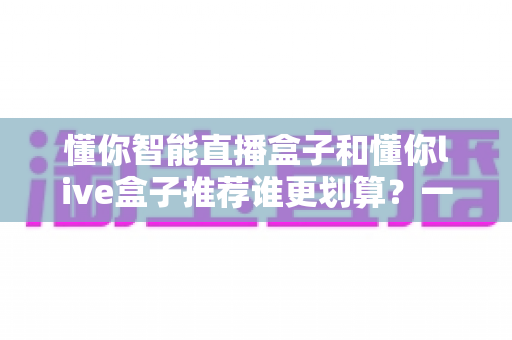 懂你智能直播盒子和懂你live盒子推荐谁更划算？一站式性价比选购深度解析指南