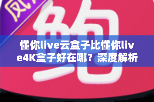 懂你live云盒子比懂你live4K盒子好在哪？深度解析云盒子五大核心优势，帮你选对不踩坑