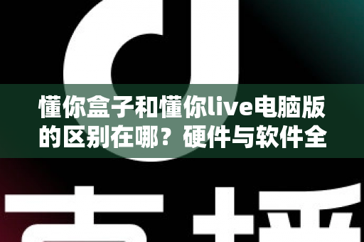 懂你盒子和懂你live电脑版的区别在哪？硬件与软件全维度对比，帮你选对不选贵