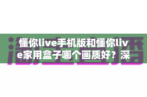 懂你live手机版和懂你live家用盒子哪个画质好？深度对比测评帮你选对设备