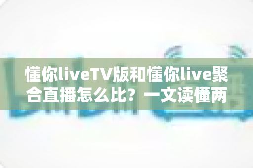 懂你liveTV版和懂你live聚合直播怎么比？一文读懂两大版本差异与选购使用全指南
