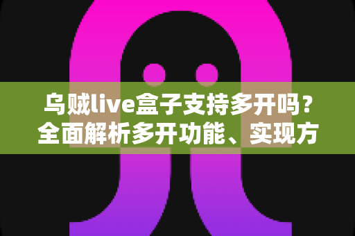 乌贼live盒子支持多开吗？全面解析多开功能、实现方法与避坑指南