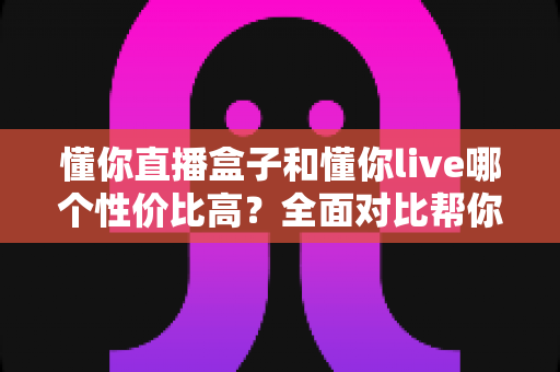 懂你直播盒子和懂你live哪个性价比高?全面对比帮你找到最适合的选择 懂你直播盒子和懂你live哪个性价比高?全面对比帮你找到最适合的选择