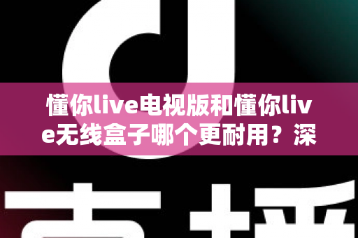 懂你live电视版和懂你live无线盒子哪个更耐用？深度对比分析与选购避坑指南